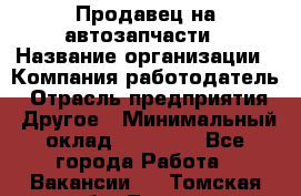 Продавец на автозапчасти › Название организации ­ Компания-работодатель › Отрасль предприятия ­ Другое › Минимальный оклад ­ 30 000 - Все города Работа » Вакансии   . Томская обл.,Томск г.